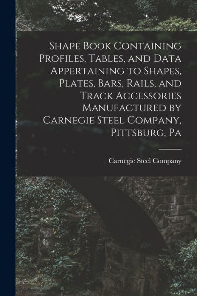 Shape Book Containing Profiles, Tables, And Data Appertaining To Shapes, Plates, Bars, Rails, And Track Accessories Manufactured By Carnegie Steel Company, Pittsburg, Pa