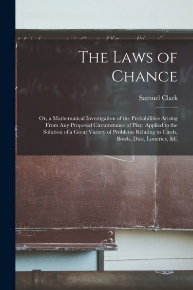The Laws Of Chance: Or, A Mathematical Investigation Of The Probabilities Arising From Any Proposed Circumstance Of Play. Applied To The Solution Of A ... Relating To Cards, Bowls, Dice, Lotteries, &C