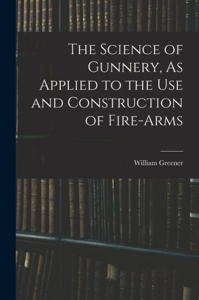 The Science Of Gunnery, As Applied To The Use And Construction Of Fire-Arms