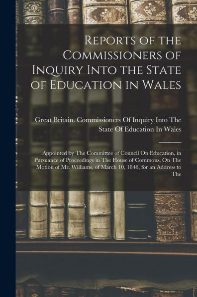 Reports Of The Commissioners Of Inquiry Into The State Of Education In Wales: Appointed By The Committee Of Council On Education, In Pursuance Of ... Of March 10, 1846, For An Address To The