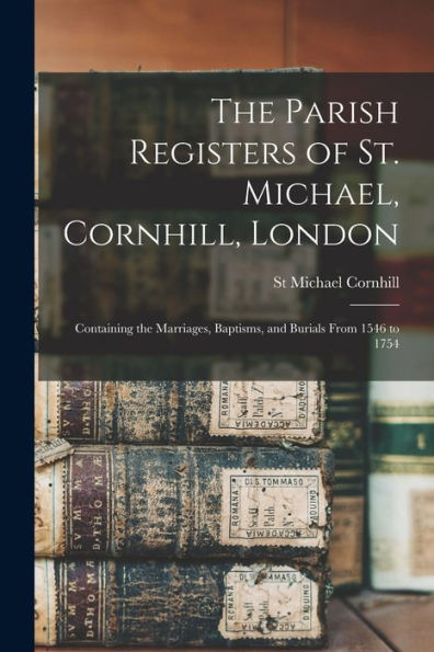 The Parish Registers Of St. Michael, Cornhill, London: Containing The Marriages, Baptisms, And Burials From 1546 To 1754