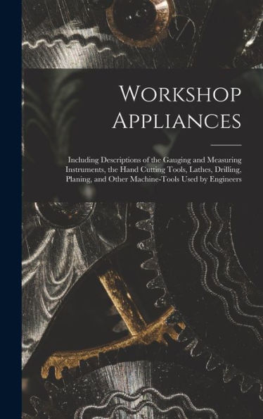 Workshop Appliances: Including Descriptions Of The Gauging And Measuring Instruments, The Hand Cutting Tools, Lathes, Drilling, Planing, And Other Machine-Tools Used By Engineers