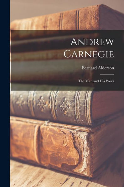 Andrew Carnegie: The Man And His Work