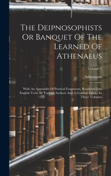 The Deipnosophists Or Banquet Of The Learned Of Athenaeus: With An Appendix Of Poetical Fragments, Rendered Into English Verse By Various Authors And A General Index: In Three Volumes; Volume 1