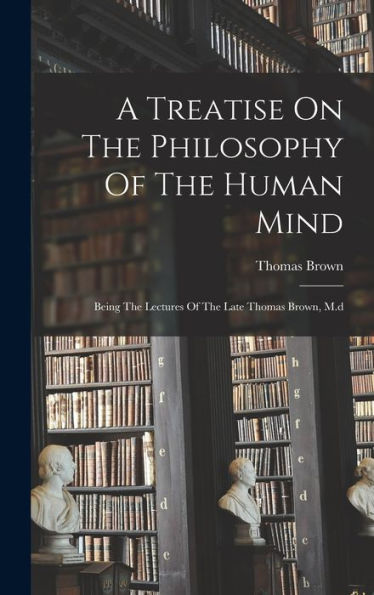 A Treatise On The Philosophy Of The Human Mind: Being The Lectures Of The Late Thomas Brown, M.D
