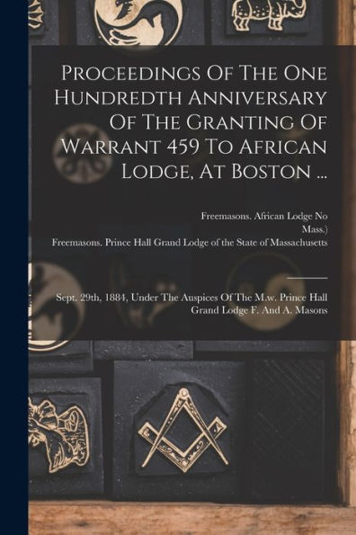 Proceedings Of The One Hundredth Anniversary Of The Granting Of Warrant 459 To African Lodge, At Boston ...: Sept. 29Th, 1884, Under The Auspices Of ... Lodge F. And A. Masons (Afrikaans Edition)