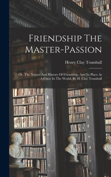 Friendship The Master-Passion: Or, The Nature And History Of Friendship, And Its Place As A Force In The World, By H. Clay Trumbull