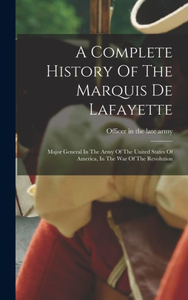 A Complete History Of The Marquis De Lafayette: Major General In The Army Of The United States Of America, In The War Of The Revolution