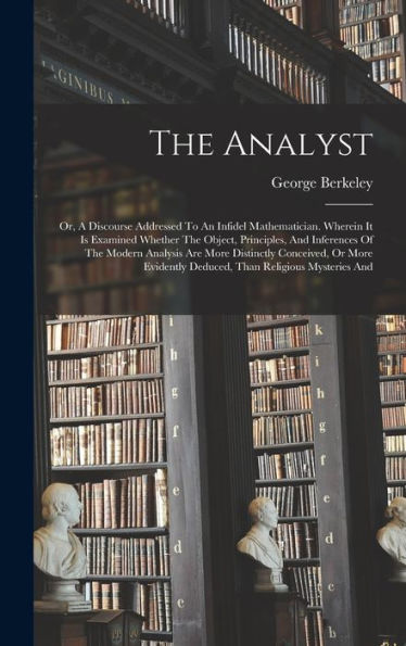 The Analyst: Or, A Discourse Addressed To An Infidel Mathematician. Wherein It Is Examined Whether The Object, Principles, And Inferences Of The ... Deduced, Than Religious Mysteries And