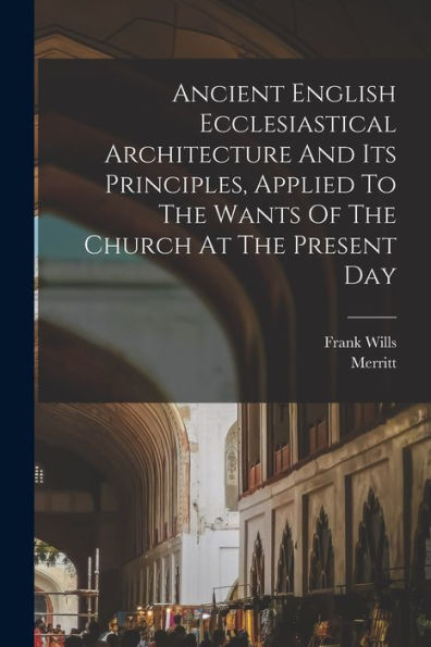 Ancient English Ecclesiastical Architecture And Its Principles, Applied To The Wants Of The Church At The Present Day