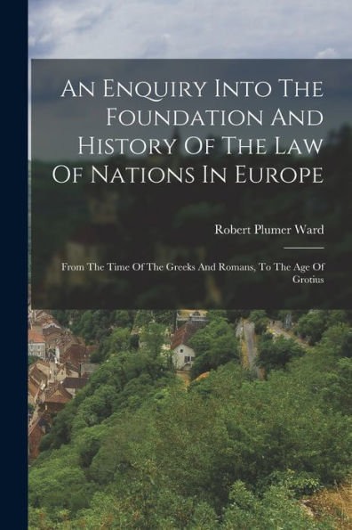 An Enquiry Into The Foundation And History Of The Law Of Nations In Europe: From The Time Of The Greeks And Romans, To The Age Of Grotius