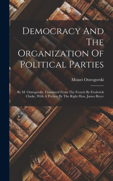 Democracy And The Organization Of Political Parties: By M. Ostrogorski, Translated From The French By Frederick Clarke, With A Preface By The Right Hon. James Bryce