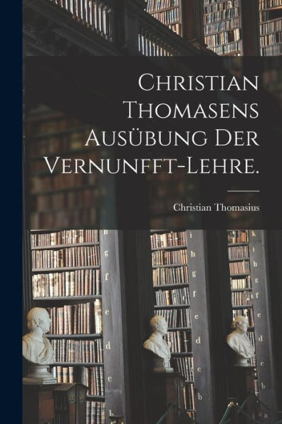 Christian Thomasens Ausübung Der Vernunfft-Lehre. (German Edition)