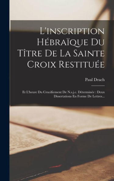 L'Inscription Hébraïque Du Tître De La Sainte Croix Restituée: Et L'Heure Du Crucifiement De N.S.J.C. Déterminée: Deux Dissertations En Forme De Lettres... (French Edition)