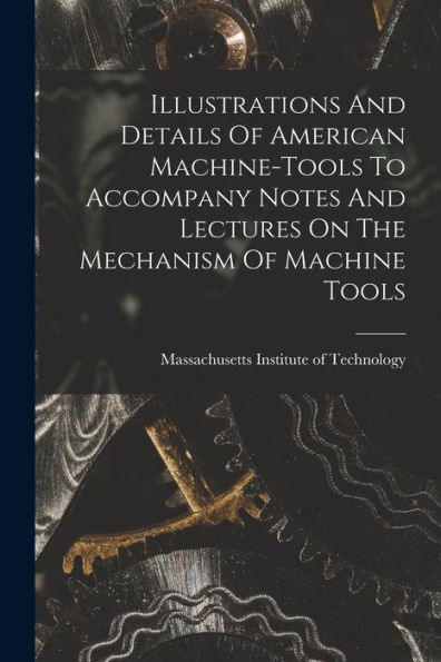 Illustrations And Details Of American Machine-Tools To Accompany Notes And Lectures On The Mechanism Of Machine Tools