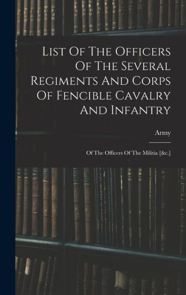 List Of The Officers Of The Several Regiments And Corps Of Fencible Cavalry And Infantry: Of The Officers Of The Militia [&C.]