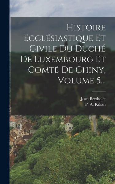 Histoire Ecclésiastique Et Civile Du Duché De Luxembourg Et Comté De Chiny, Volume 5... (French Edition)