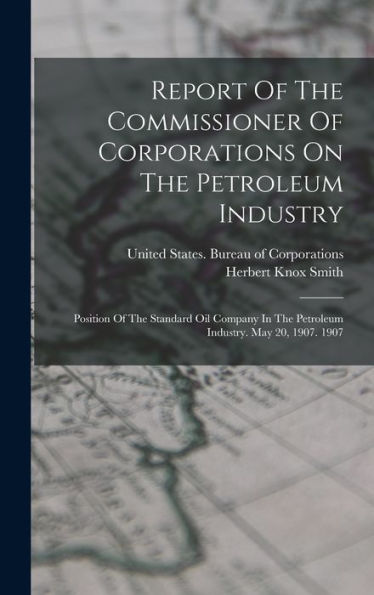 Report Of The Commissioner Of Corporations On The Petroleum Industry: Position Of The Standard Oil Company In The Petroleum Industry. May 20, 1907. 1907