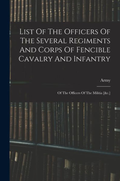 List Of The Officers Of The Several Regiments And Corps Of Fencible Cavalry And Infantry: Of The Officers Of The Militia [&C.]