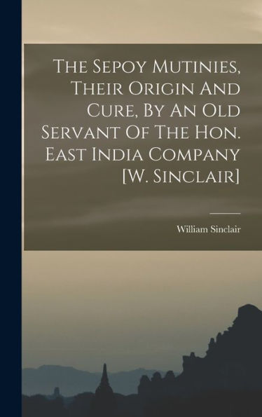 The Sepoy Mutinies, Their Origin And Cure, By An Old Servant Of The Hon. East India Company [W. Sinclair]