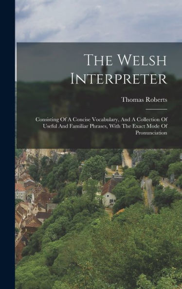 The Welsh Interpreter: Consisting Of A Concise Vocabulary, And A Collection Of Useful And Familiar Phrases, With The Exact Mode Of Pronunciation
