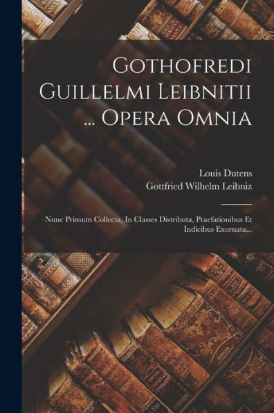 Gothofredi Guillelmi Leibnitii ... Opera Omnia: Nunc Primum Collecta, In Classes Distributa, Praefationibus Et Indicibus Exornata... (Latin Edition)