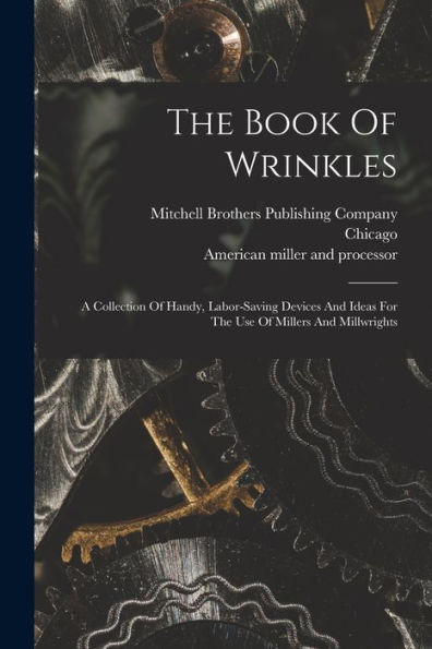 The Book Of Wrinkles: A Collection Of Handy, Labor-Saving Devices And Ideas For The Use Of Millers And Millwrights