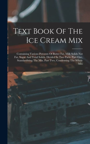 Text Book Of The Ice Cream Mix: Containing Various Percents Of Butter Fat, Milk Solids Not Fat, Sugar And Total Solids. Divided In Two Parts. Part ... The Mix. Part Two, Condensing The Whole Mix
