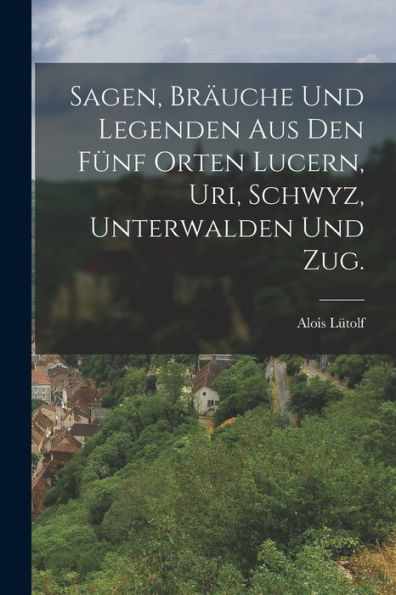 Sagen, Bräuche Und Legenden Aus Den Fünf Orten Lucern, Uri, Schwyz, Unterwalden Und Zug. (German Edition)