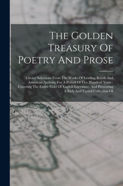 The Golden Treasury Of Poetry And Prose: Choice Selections From The Works Of Leading British And American Authors, For A Period Of Five Hundred Years: ... Presenting A Rich And Varied Collection Of