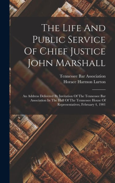 The Life And Public Service Of Chief Justice John Marshall: An Address Delivered By Invitation Of The Tennessee Bar Association In The Hall Of The Tennessee House Of Representatives, February 4, 1901