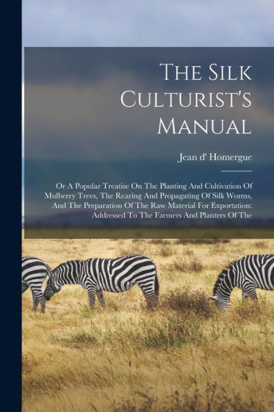 The Silk Culturist'S Manual: Or A Popular Treatise On The Planting And Cultivation Of Mulberry Trees, The Rearing And Propagating Of Silk Worms, And ... Addressed To The Farmers And Planters Of The