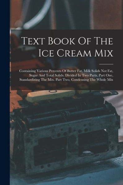 Text Book Of The Ice Cream Mix: Containing Various Percents Of Butter Fat, Milk Solids Not Fat, Sugar And Total Solids. Divided In Two Parts. Part ... The Mix. Part Two, Condensing The Whole Mix