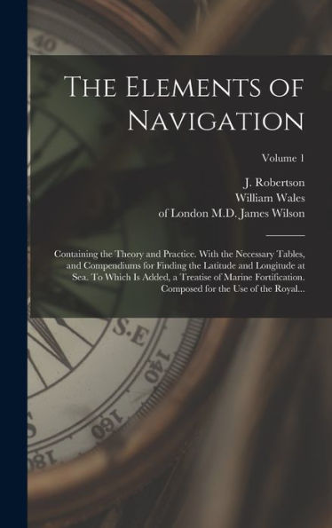 The Elements Of Navigation; Containing The Theory And Practice. With The Necessary Tables, And Compendiums For Finding The Latitude And Longitude At ... For The Use Of The Royal...; Volume 1