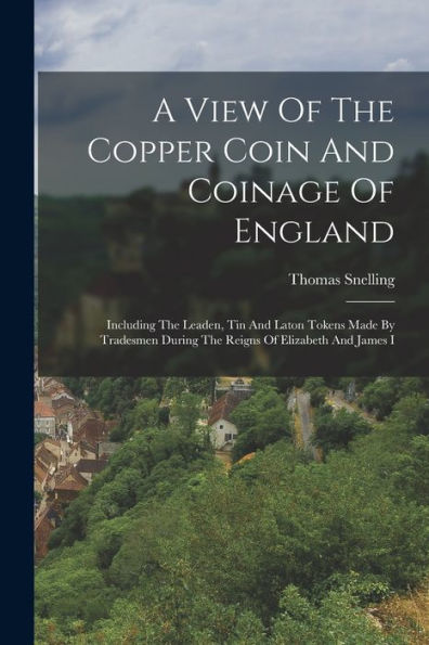 A View Of The Copper Coin And Coinage Of England: Including The Leaden, Tin And Laton Tokens Made By Tradesmen During The Reigns Of Elizabeth And James I