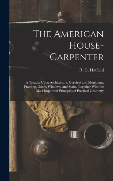 The American House-Carpenter; A Treatise Upon Architecture, Cornices And Mouldings, Framing, Doors, Windows, And Stairs. Together With The Most Important Principles Of Practical Geometry