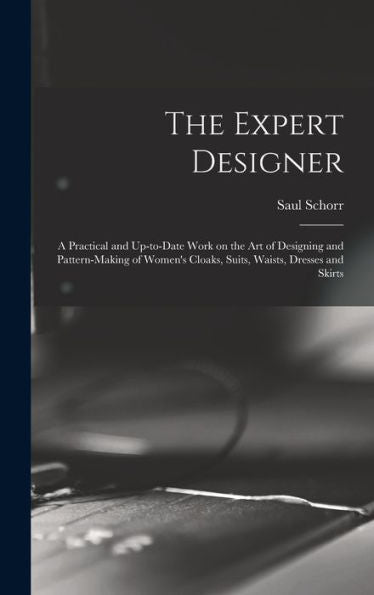 The Expert Designer; A Practical And Up-To-Date Work On The Art Of Designing And Pattern-Making Of Women'S Cloaks, Suits, Waists, Dresses And Skirts