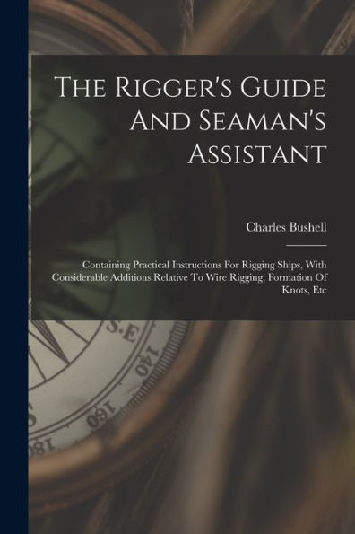 The Rigger'S Guide And Seaman'S Assistant: Containing Practical Instructions For Rigging Ships, With Considerable Additions Relative To Wire Rigging, Formation Of Knots, Etc