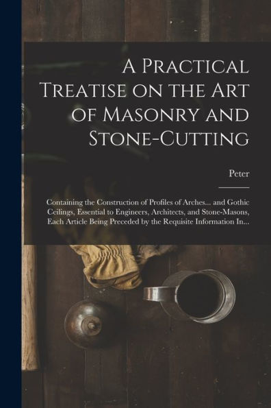 A Practical Treatise On The Art Of Masonry And Stone-Cutting: Containing The Construction Of Profiles Of Arches... And Gothic Ceilings, Essential To ... Preceded By The Requisite Information In...