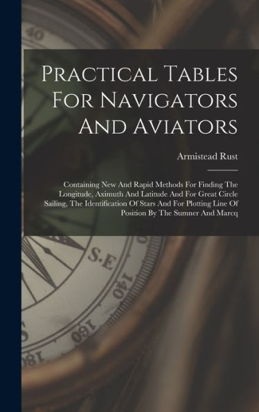 Practical Tables For Navigators And Aviators: Containing New And Rapid Methods For Finding The Longitude, Aximuth And Latitude And For Great Circle ... Line Of Position By The Sumner And Marcq