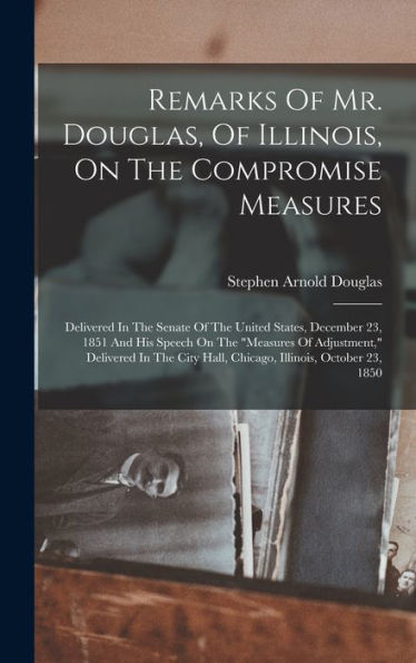 Remarks Of Mr. Douglas, Of Illinois, On The Compromise Measures: Delivered In The Senate Of The United States, December 23, 1851 And His Speech On The ... Hall, Chicago, Illinois, October 23, 1850