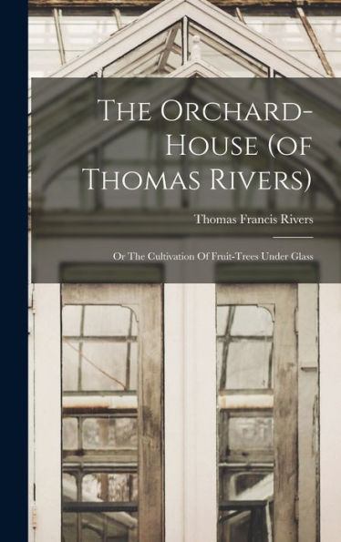 The Orchard-House (Of Thomas Rivers): Or The Cultivation Of Fruit-Trees Under Glass
