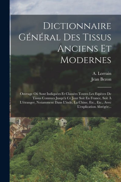 Dictionnaire Général Des Tissus Anciens Et Modernes: Ouvrage Où Sont Indiquées Et Classées Toutes Les Espèces De Tissus Connues Jusqu'À Ce Jour Soit ... L'Explication Abrégée... (French Edition)
