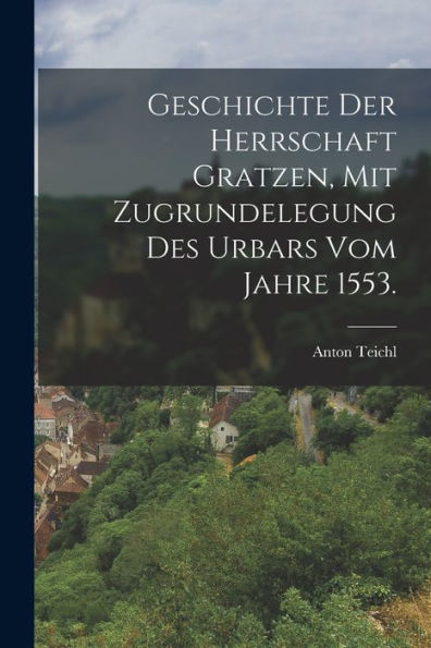 Geschichte Der Herrschaft Gratzen, Mit Zugrundelegung Des Urbars Vom Jahre 1553. (German Edition)