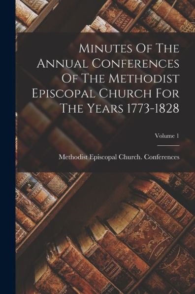 Minutes Of The Annual Conferences Of The Methodist Episcopal Church For The Years 1773-1828; Volume 1