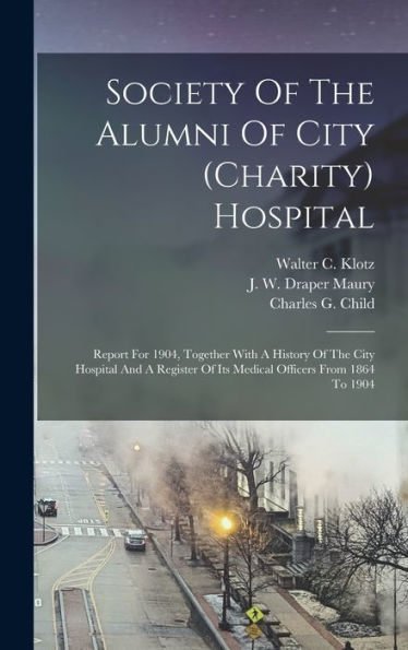 Society Of The Alumni Of City (Charity) Hospital: Report For 1904, Together With A History Of The City Hospital And A Register Of Its Medical Officers From 1864 To 1904