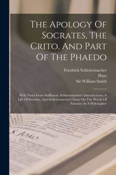 The Apology Of Socrates, The Crito, And Part Of The Phaedo: With Notes From Stallbaum, Schleiermacher'S Introductions, A Life Of Socrates, And ... On The Worth Of Socrates As A Philosopher