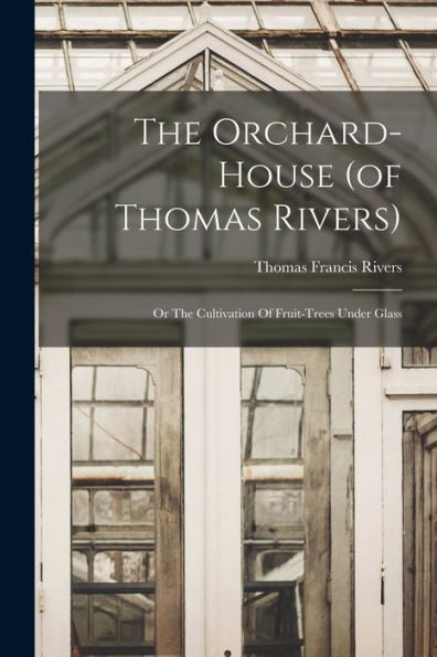 The Orchard-House (Of Thomas Rivers): Or The Cultivation Of Fruit-Trees Under Glass