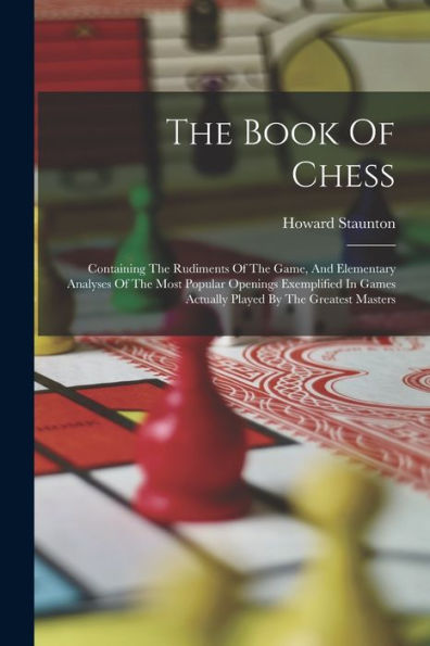 The Book Of Chess: Containing The Rudiments Of The Game, And Elementary Analyses Of The Most Popular Openings Exemplified In Games Actually Played By The Greatest Masters