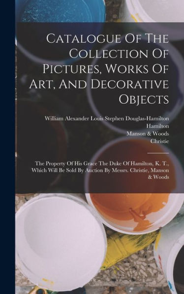 Catalogue Of The Collection Of Pictures, Works Of Art, And Decorative Objects: The Property Of His Grace The Duke Of Hamilton, K. T., Which Will Be Sold By Auction By Messrs. Christie, Manson & Woods